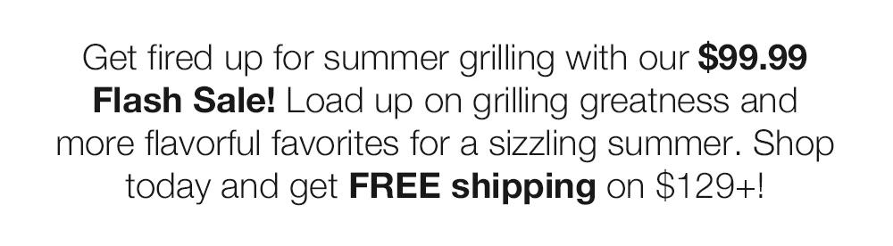 Get fired up for summer grilling with our $99.99 Flash Sale! Load up on grilling great-ness and more flavorful favorites for a sizzling summer. Shop today and get FREE shipping on $129+!
