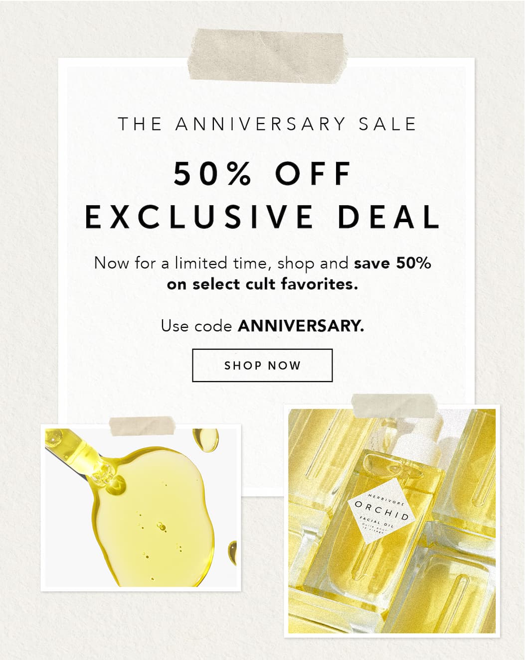 THE ANNIVERSARY SALE: 50% off exclusive deal. Now for a limited time, shop and save 50% on select cult favorites. Use code ANNIVERSARY.