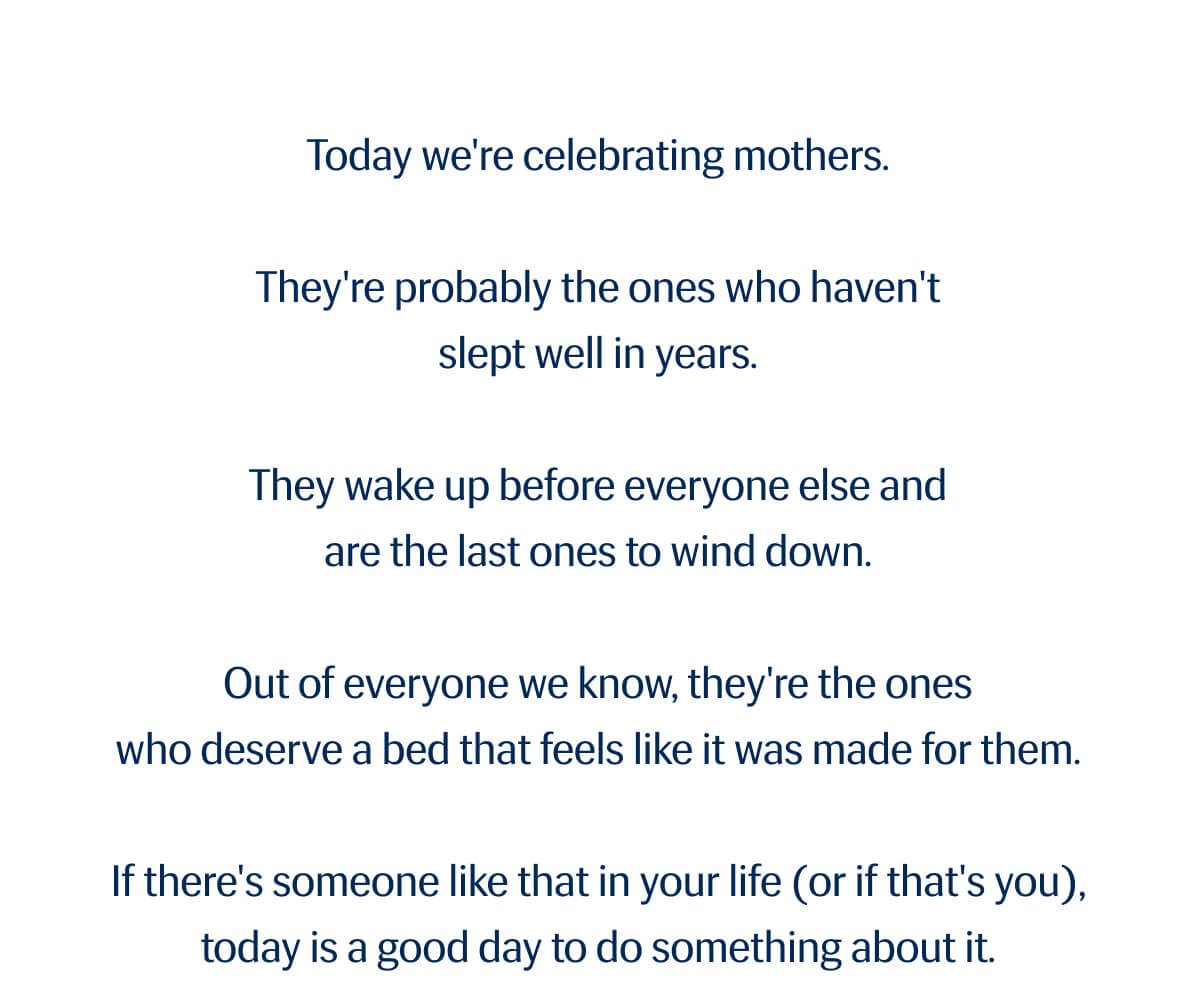 Today we're celebrating mothers. | They're probably the ones who haven't slept well in years. | They wake up before everyone else and are the last ones to wind down. | Out of everyone we know, they're the ones who deserve a bed that feels like it was made for them. | If there's someone like that in your life (or if that's you), today is a good day to do something about it.
