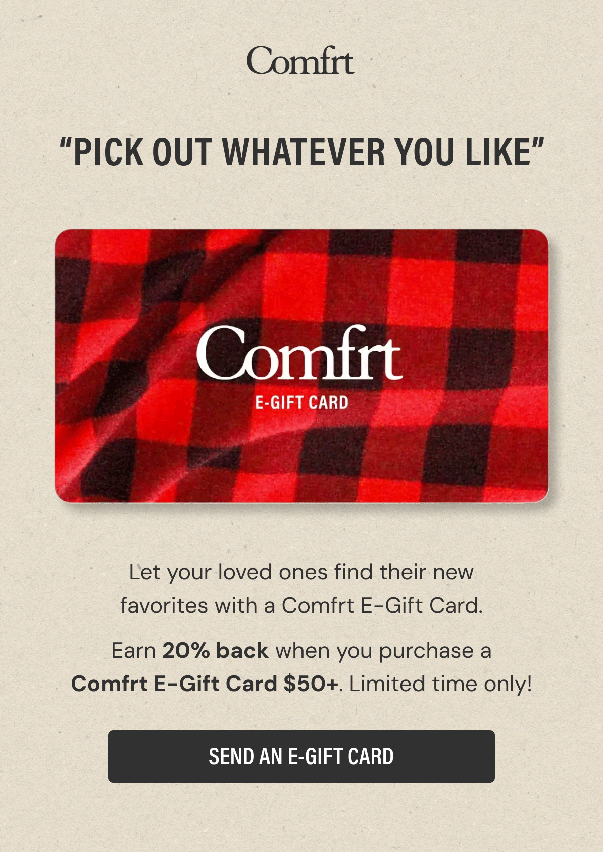 “Pick Out Whatever You Like” | Let your loved ones find their new favorites with a Comfrt E-Gift Card. | Earn 20% back when you purchase a Comfrt E-Gift Card $50+. Limited time only! | SEND AN E-GIFT CARD