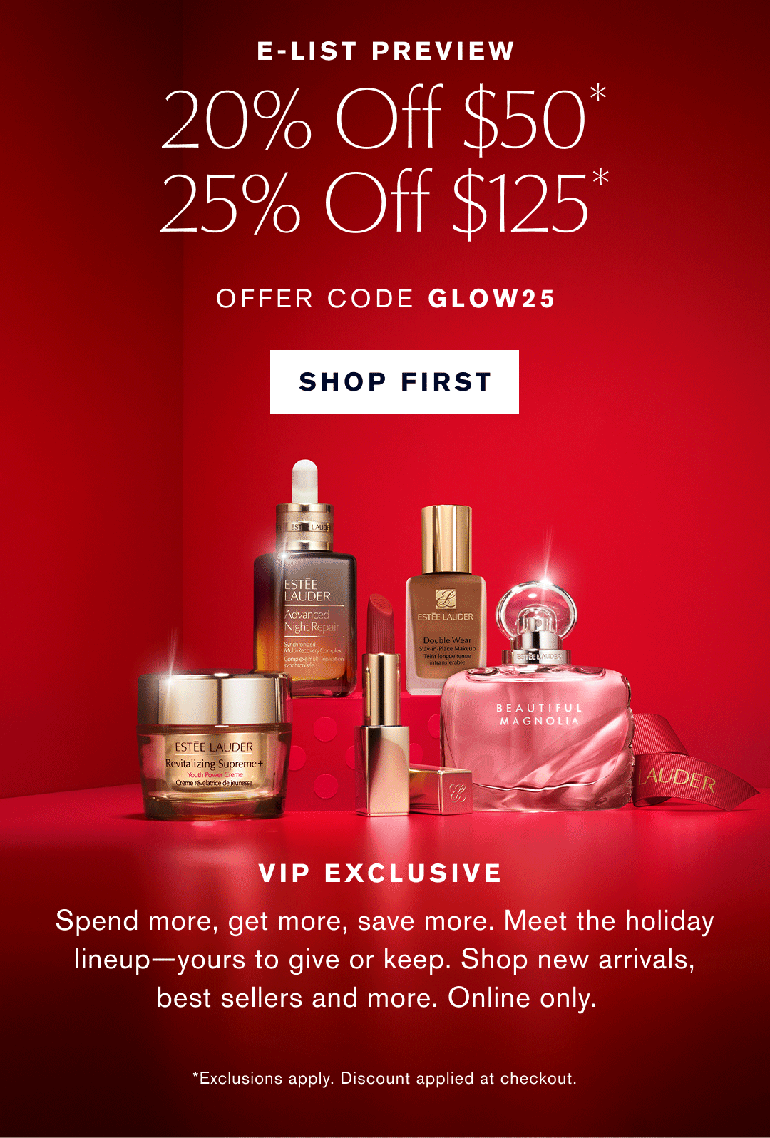 E-LIST PREVEW | 20% OFF $50* | 25% OFF $125* | OFFER CODE GLOW25 | SHOP FIRST | VIP EXCLUSIVE | Spend more, get more, save more, Meet the holiday lineup - yours to give or keep. Shop new arrivals, best sellers and more. Online Only. *Exclusions apply. Discount applies at checkout.  