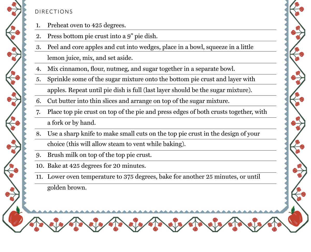 DIRECTIONS: 1. Preheat oven to 425 degrees. | 2. Press bottom pie crust into a 9” pie dish. | 3. Peel and core apples and cut into wedges, place in a bowl, squeeze in a little lemon juice, mix, and set aside. | 4. Mix cinnamon, flour, nutmeg, and sugar together in a separate bowl. | 5. Sprinkle some of the sugar mixture onto the bottom pie crust and layer with apples. Repeat until pie dish is full (last layer should be the sugar mixture). | 6. Cut butter into thin slices and arrange on top of the sugar mixture. | 7. Place top pie crust on top of the pie and press edges of both crusts together, with a fork or by hand. | 8. Use a sharp knife to make small cuts on the top pie crust in the design of your choice (this will allow steam to vent while baking). | 9. Brush milk on top of the top pie crust. | 10. Bake at 425 degrees for 20 minutes. | 11. Lower oven temperature to 375 degrees, bake for another 25 minutes, or until golden brown. 