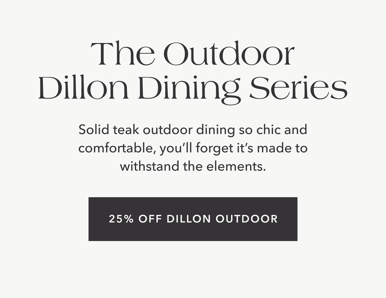 The Outdoor Dillon Dining Series Solid teak outdoor dining so chic and comfortable, you’ll forget it’s made to withstand the elements. 25% Off Dillon Outdoor.