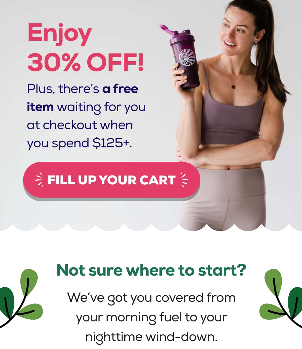Enjoy 30% OFF!  Plus, there’s a free item waiting for you at checkout when you spend $125+.   FILL UP YOUR CART   Not sure where to start?  We’ve got you covered from your morning fuel to your nighttime wind-down. 