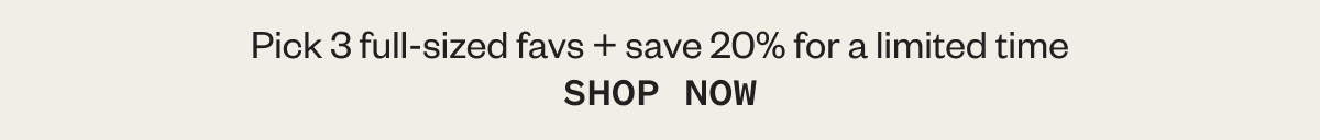 Pick 3 full-sized favs + save 20% for a limited time SHOP NOW