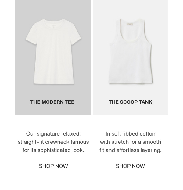 THE MODERN TEE - Our signature relaxed, straight-fit crewneck famous for its sophisticated look. - [SHOP NOW] - THE SCOOP TANK - In soft ribbed cotton with stretch for a smooth fit and effortless layering. - [SHOP NOW]
