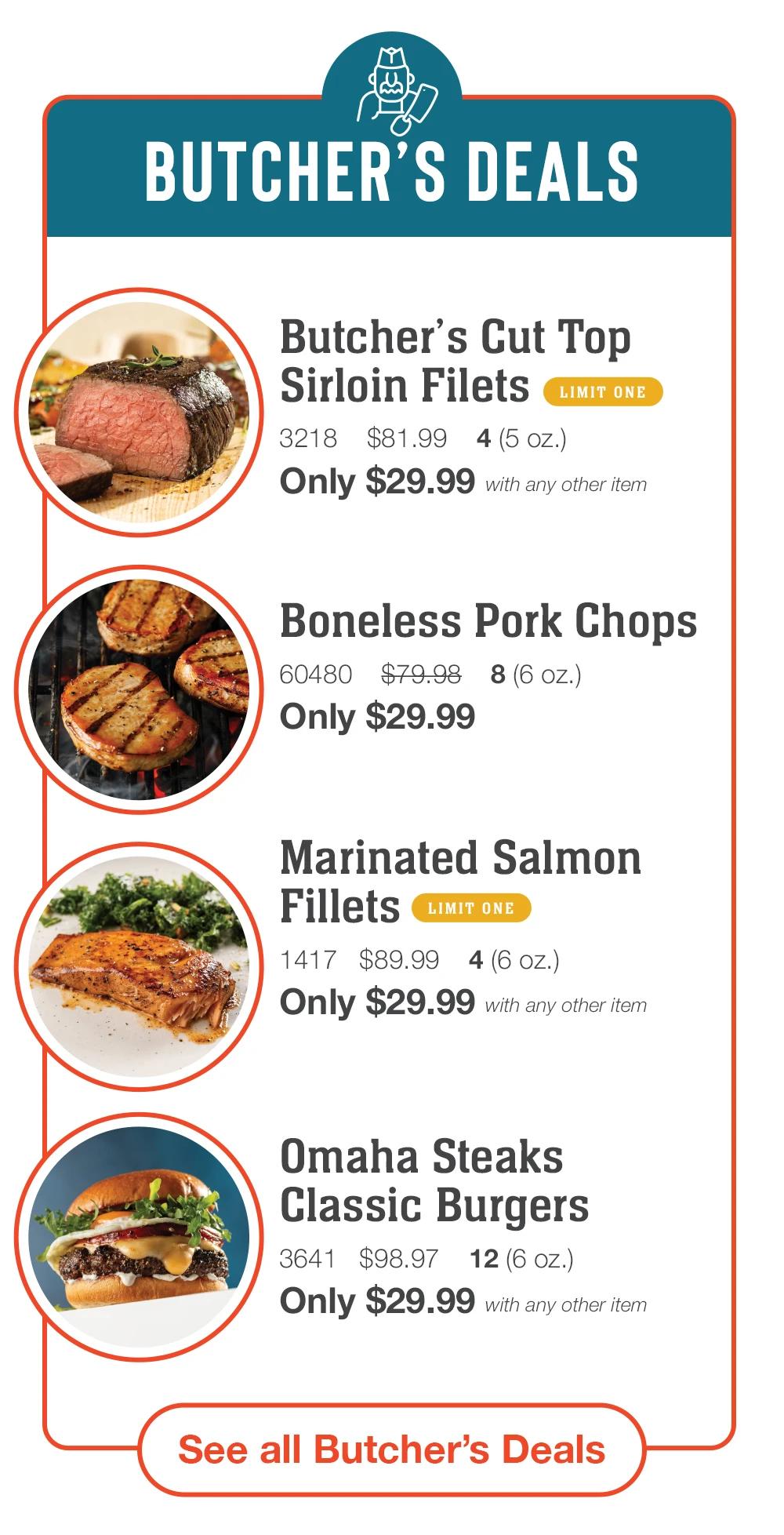 BUTCHER'S DEALS
Butcher's Cut Top
Sirloin Filets
LIMIT ONE
3218 $81.99 4 (5 oz.)
Only $29.99 with any other item
Boneless Pork Chops
60480 $79.98 8 (6 oz.)
Only $29.99
Marinated Salmon
Fillets
LIMIT ONE
1417 $89.99 4 (6 oz.)
Only $29.99 with any other item
Omaha Steaks
Classic Burgers
3641 $98.97 12 (6 oz.)
Only $29.99 with any other item
See all Butcher's Deals
