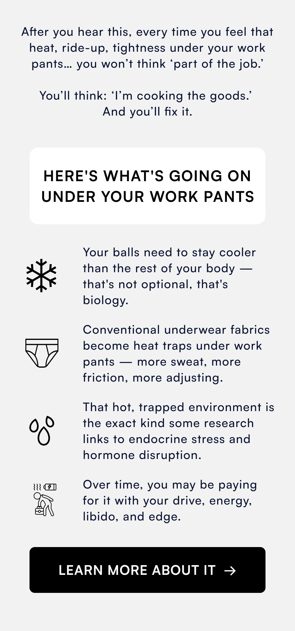 After you hear this, every time you feel that heat, ride-up, tightness under your work pants… you won’t think ‘part of the job.’ You’ll think: ‘I’m cooking the goods.’ And you’ll fix it. Here's What's Going On Under Your Work Pants Your balls need to stay cooler than the rest of your body — that's not optional, that's biology. Conventional underwear fabrics become heat traps under work pants — more sweat, more friction, more adjusting. That hot, trapped environment is the exact kind some research links to endocrine stress and hormone disruption. Over time, you may be paying for it with your drive, energy, libido, and edge. LEARN MORE ABOUT IT →