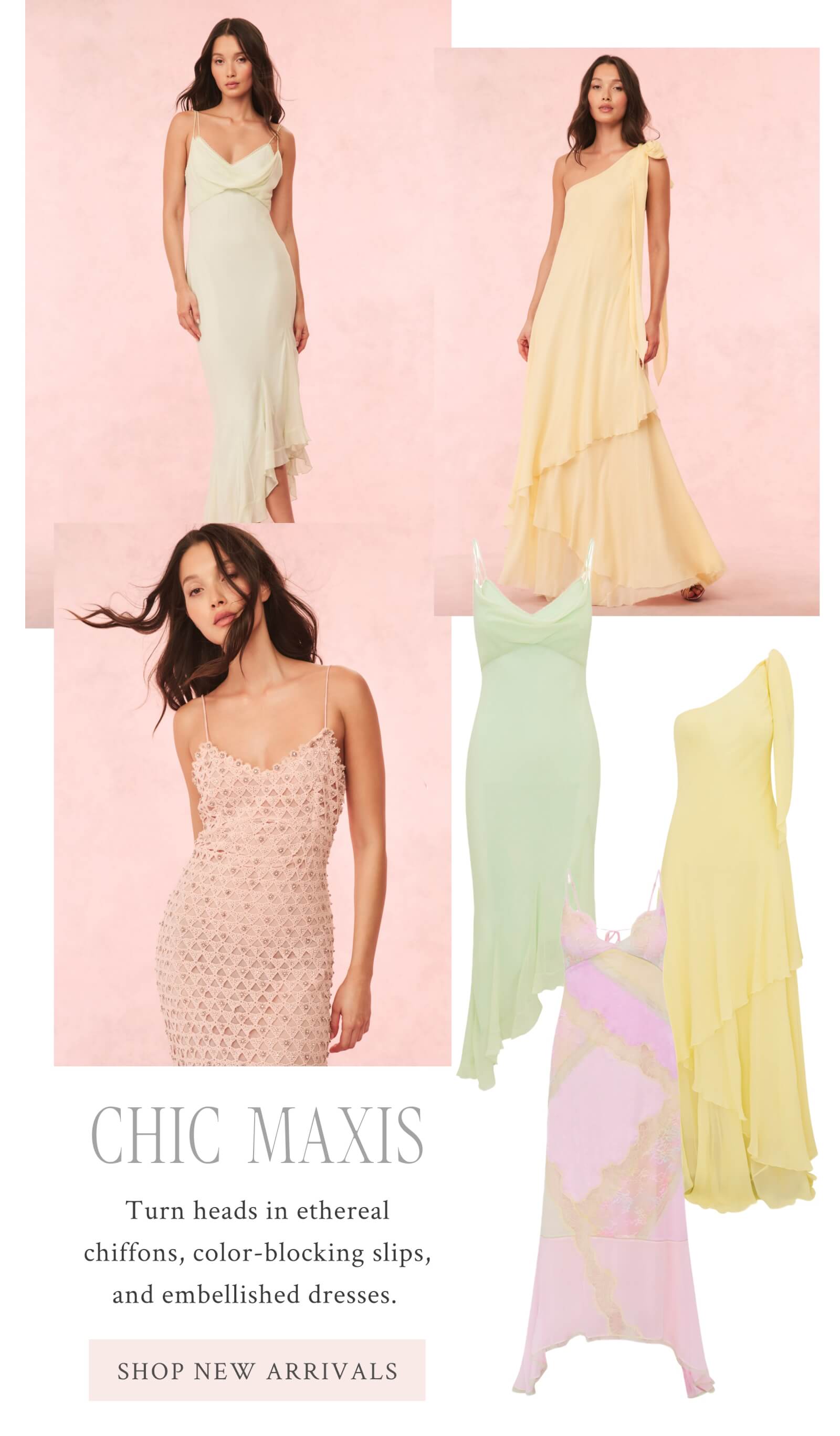 CHIC MAXIS  Turn heads in ethereal chiffons, color-blocking slips, and embellished dresses.  <SHOP NEW ARRIVALS>