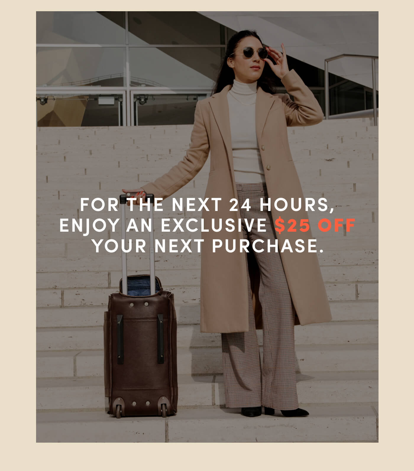 For the next 24 hours, enjoy an exclusive $25 off your next purchase.