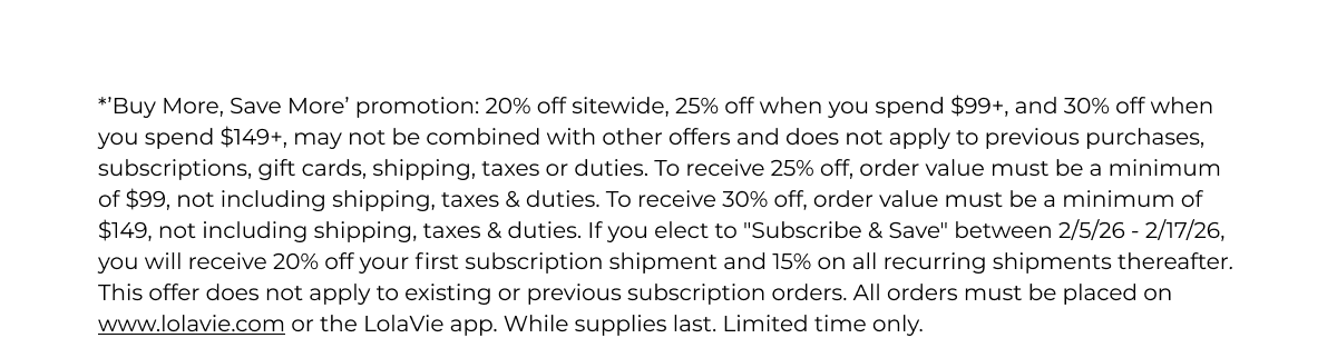 *’Buy More, Save More’ promotion: 20% off sitewide, 25% off when you spend $99+, and 30% off when you spend $149+, may not be combined with other offers and does not apply to previous purchases, subscriptions, gift cards, shipping, taxes or duties. To receive 25% off, order value must be a minimum of $99, not including shipping, taxes & duties. To receive 30% off, order value must be a minimum of $149, not including shipping, taxes & duties. If you elect to "Subscribe & Save" between 2/5/26 - 2/17/26, you will receive 20% off your first subscription shipment and 15% on all recurring shipments thereafter. This offer does not apply to existing or previous subscription orders. All orders must be placed on www.lolavie.com or the LolaVie app. While supplies last. Limited time only.