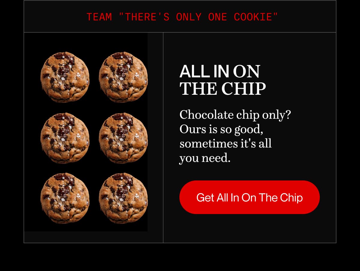 Team "There's only one cookie" | All In On The Chip | Chocolate chip only? Ours is so good, sometimes it's all you need. | Get All In On The Chip