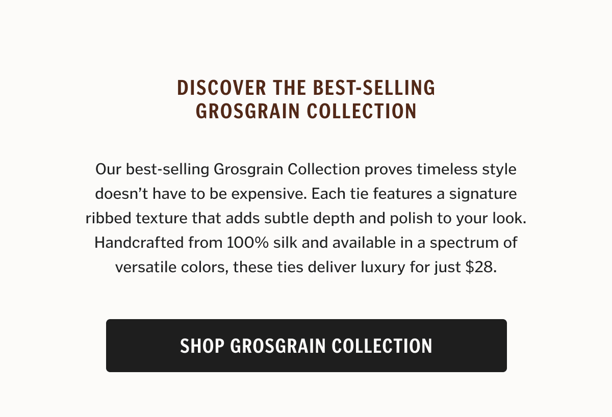 Our best-selling Grosgrain Collection proves timeless style doesn’t have to be expensive. Each tie features a signature ribbed texture that adds subtle depth and polish to your look. Handcrafted from 100% silk and available in a spectrum of versatile colors, these ties deliver luxury for just $28.