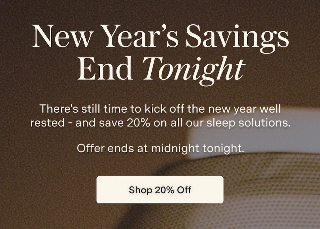 New Year’s Savings End Tonight, There's still time to kick off the new year well rested - and save 20% on all our sleep solutions. Offer ends at midnight tonight. [Shop 20% Off]