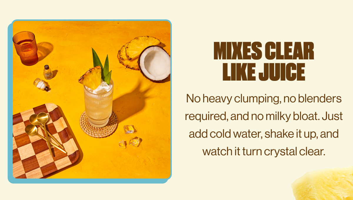MIXES CLEAR LIKE JUICE | No heavy clumping, no blenders required, and no milky bloat. Just add cold water, shake it up, and watch it turn crystal clear.
