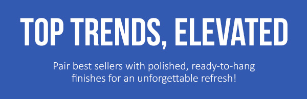 Top Trends, Elevated: Pair best sellers with polished, ready-to-hang finishes for an unforgettable refresh!