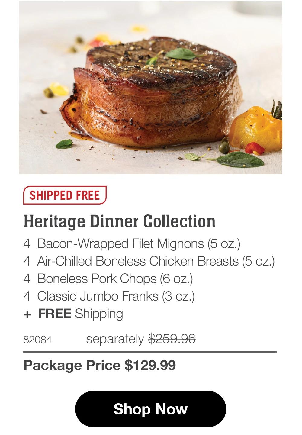 SHIPPED FREE
Heritage Dinner Collection
4 Bacon-Wrapped Filet Mignons (5 oz.)
4 Air-Chilled Boneless Chicken Breasts (5 oz.)
4 Boneless Pork Chops (6 oz.)
4 Classic Jumbo Franks (3 oz.)
+ FREE Shipping
82084
separately $259.96
Package Price $129.99
Shop Now
