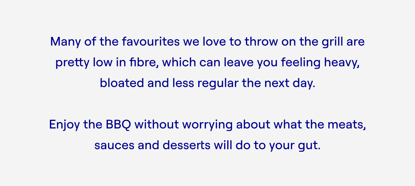 Many of the favourites we love to throw on the grill are pretty low in fibre, which can leave you feeling heavy, bloated and less regular the next day.  Enjoy the BBQ without worrying about what the meats, sauces and desserts will do to your gut