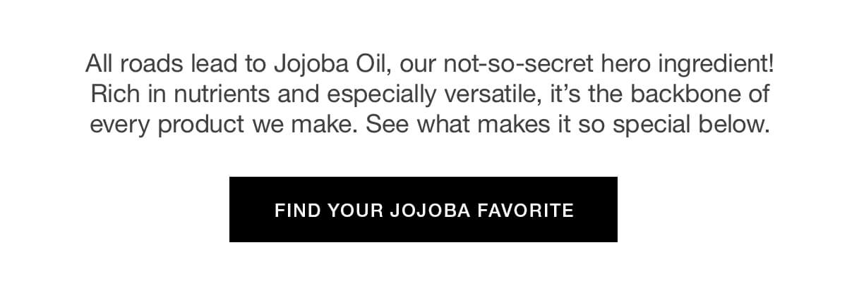 All roads lead to Jojoba Oil, our not-so-secret hero ingredient! Rich in nutrients and especially versatile, it’s the backbone of every product we make. See what makes it so special below.