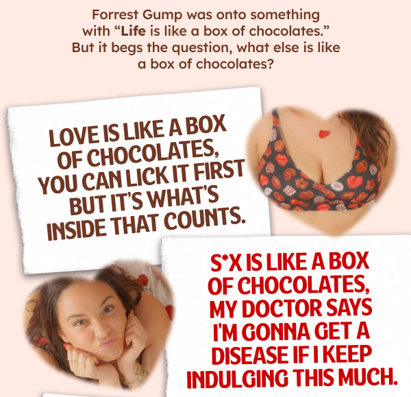 Forrest Gump was onto something with “Life is like a box of chocolates.” But it begs the question, what else is like a box of chocolates?  Love is like a box of chocolates, you can lick it first but it’s what’s inside that counts. S*x is like a box of chocolates, my doctor says I’m gonna get a disease if I keep indulging this much.