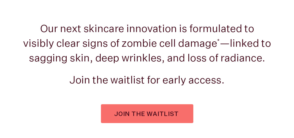 Our next skincare innovation is formulated to visibly clear signs of zombie cell damage*—coming July 27