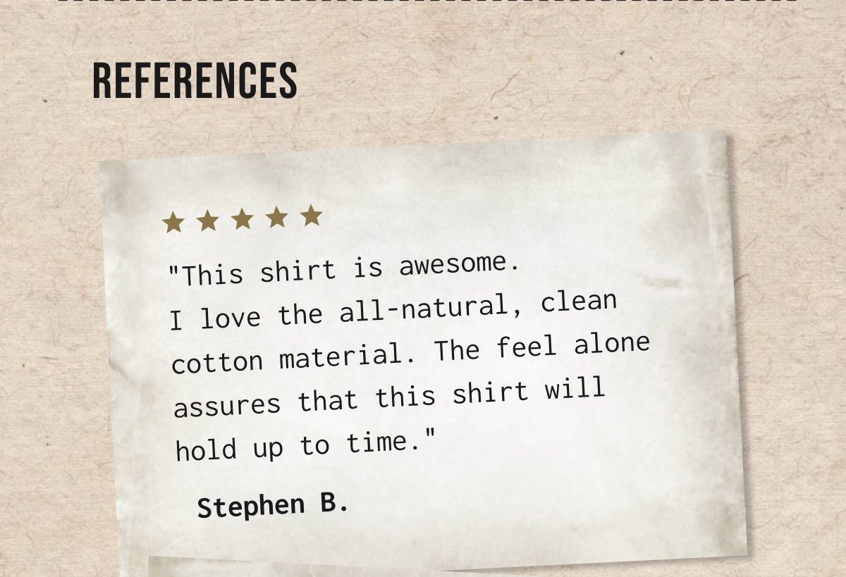 References| "This shirt is awesome. I love the all - natural, clean. cotton material. The feel alone assures that this shirt will hold up to time." - Stephen B.