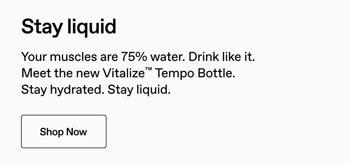 Stay liquid. Your muscles are 75% water. Drink like it. Meet the new Vitalize Tempo Bottle. Stay hydrated. Stay liquid. Shop Now.