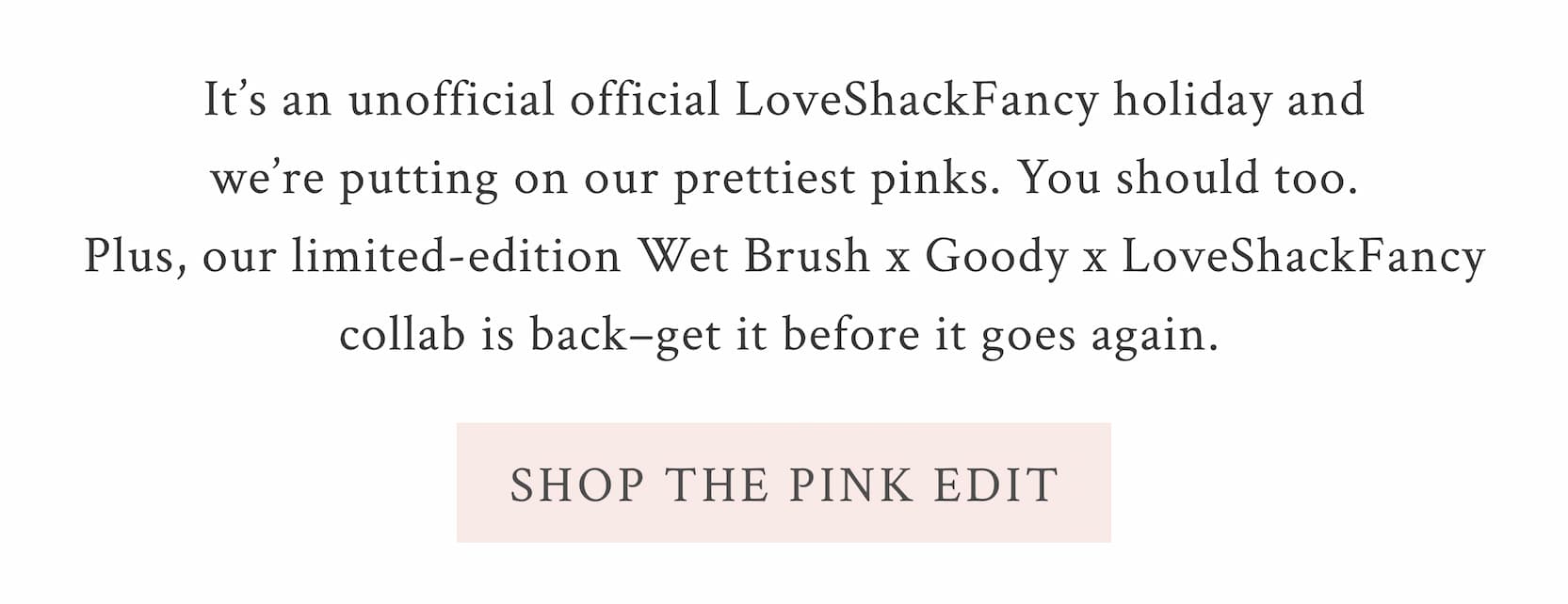 It’s an unofficial official LoveShackFancy holiday and we’re putting on our prettiest pinks. You should too. Plus, our limited-edition Wet Brush x Goody x LoveShackFancy collab is back–get it before it goes again.  <SHOP THE PINK EDIT>