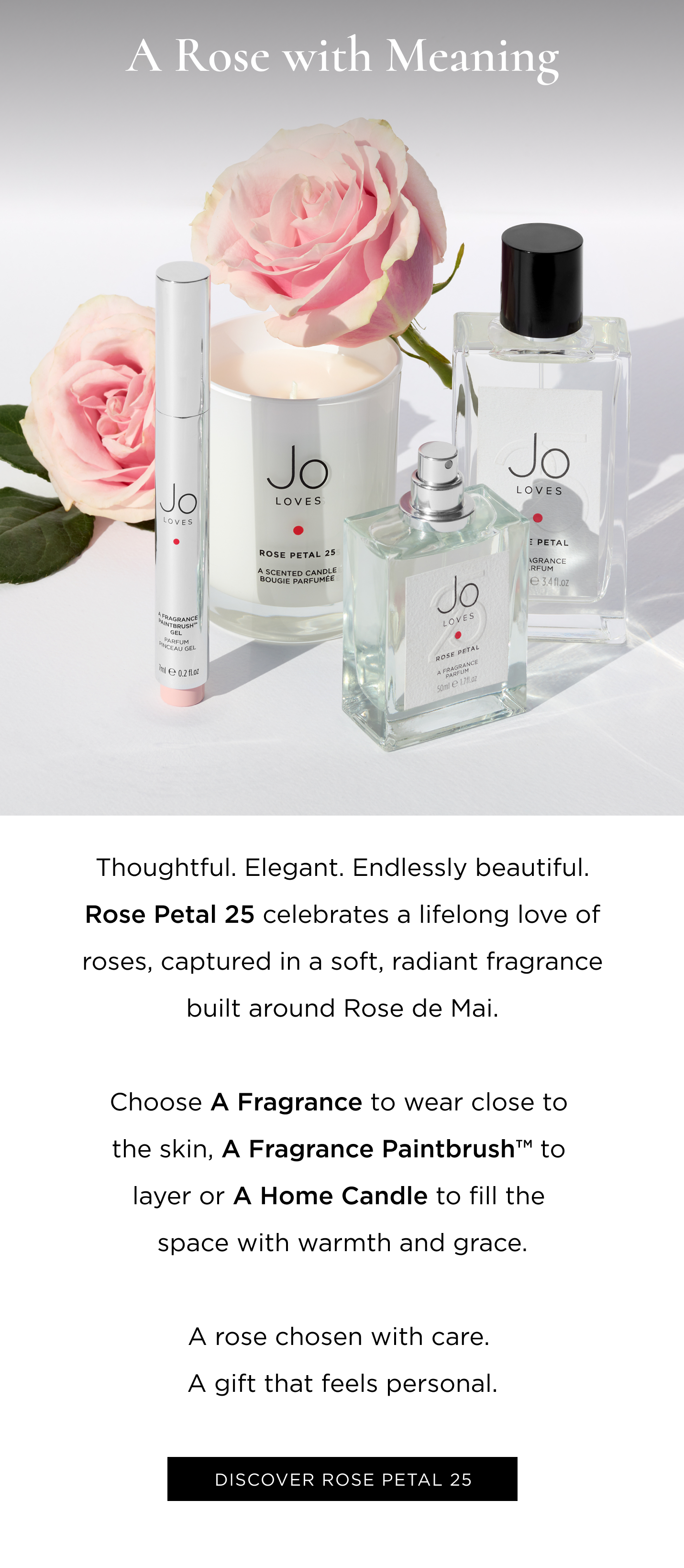 Thoughtful. Elegant. Endlessly beautiful. Rose Petal 25 celebrates a lifelong love of roses, captured in a soft, radiant fragrance built around Rose de Mai. Choose A Fragrance to wear close to the skin, A Fragrance Paintbrush tm to layer or A Home Candle to fill the space with warmth and grace. A rose chosen with care. A gift that feels personal.