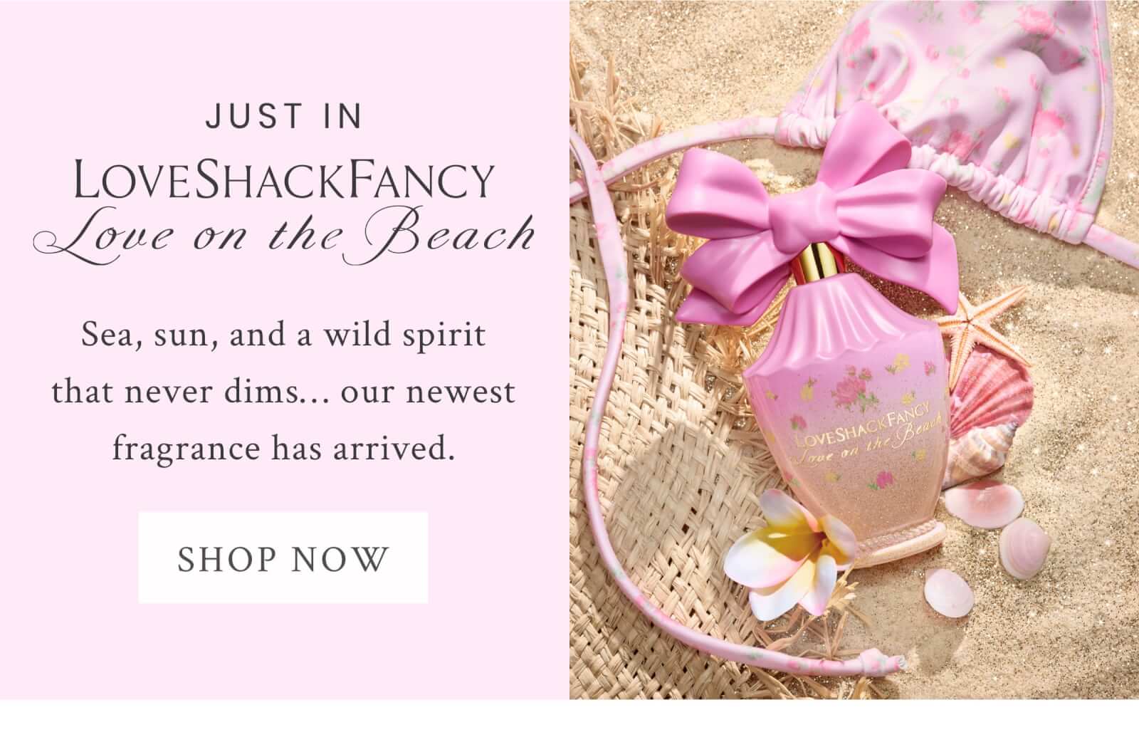 JUST IN LOVESHACKFANCY LOVE ON THE BEACH     Sea, sun and a wild spirit that never dims... our newest fragrance has arrived. <SHOP NOW>