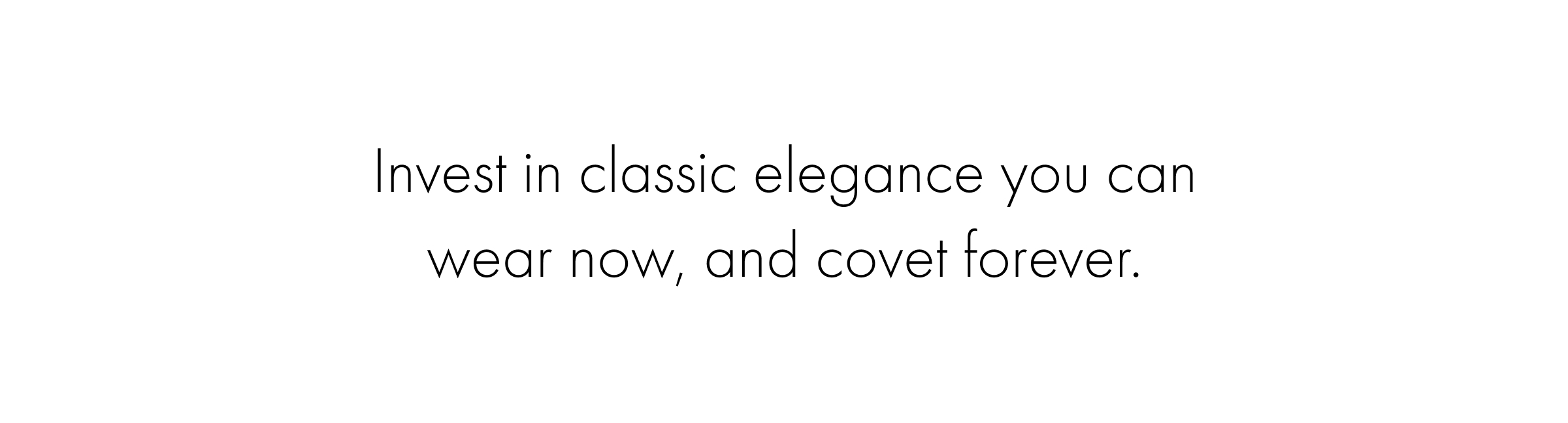 Invest in classic elegance you can wear now, and covet forever.