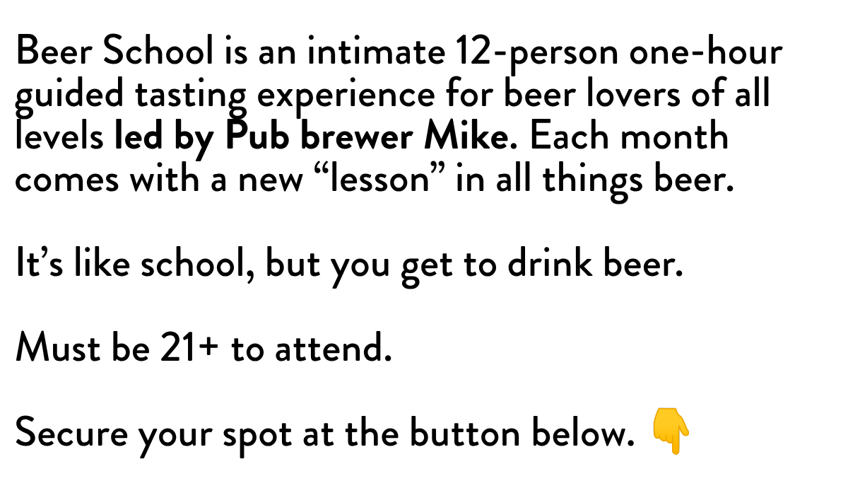 Beer School is an intimate 12-person one-hour guided tasting experience for beer lovers of all levels led by Pub brewer Mike. Each month comes with a new “lesson” in all things beer.  It's like school, but you get to drink beer.  Must be 21+ to attend. Secure your spot at the button below. 👇