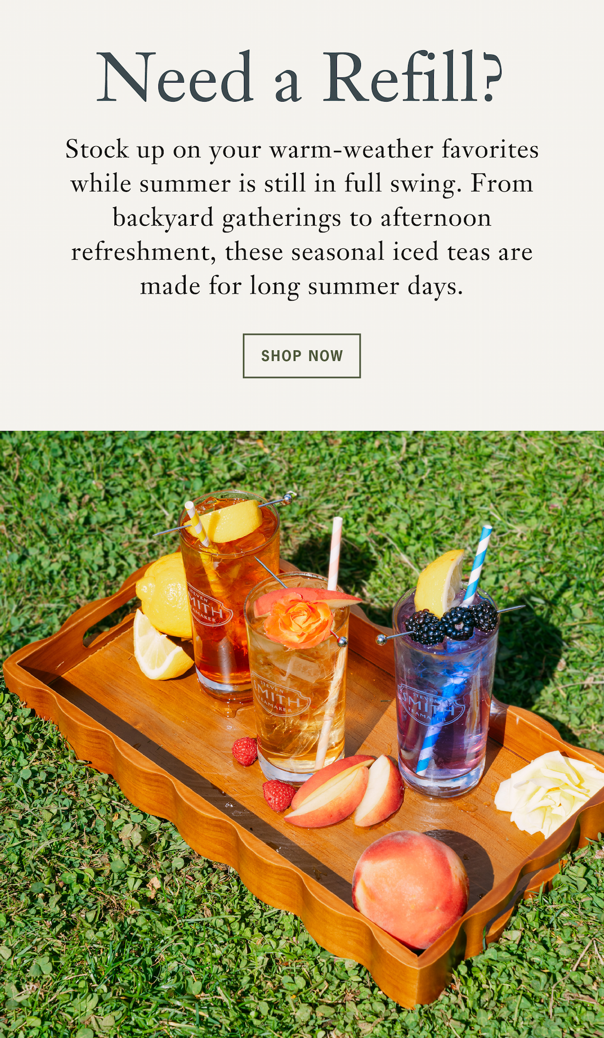 Heading: Need a Refill?   Subhead: Keep Summer Chill with Our Seasonal Iced Teas   Stock up on your warm-weather favorites while summer is still in full swing. From backyard gatherings to afternoon refreshment, these seasonal iced teas are made for long summer days. 