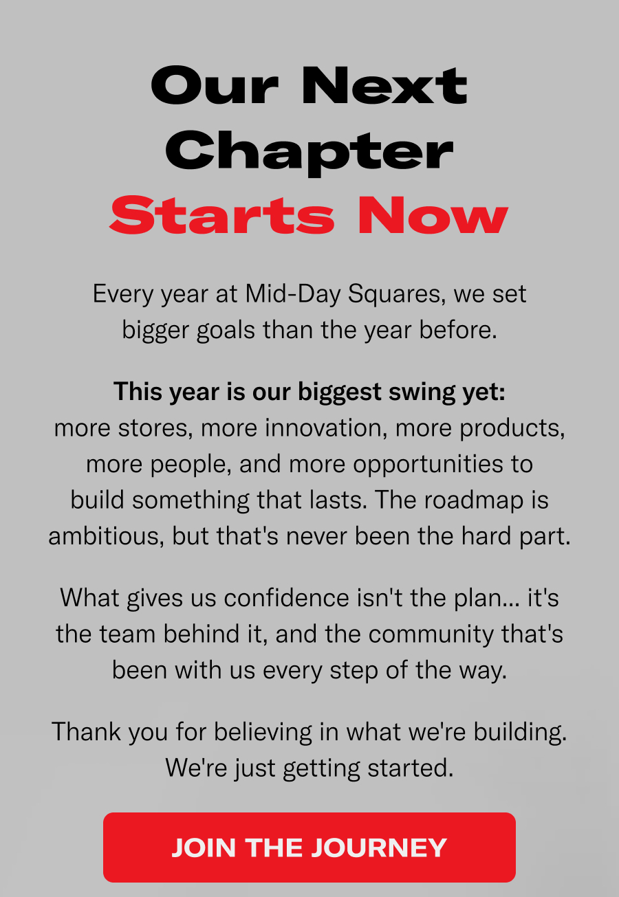 Our next chapter starts now. Every year at MDS we set bigger goals than the year before. This year is our biggest swing yet. More stores, more innovation, more products, more people, and more opportunities to build something that lasts. The roadmap is ambitiious, but that's never been the hard part.