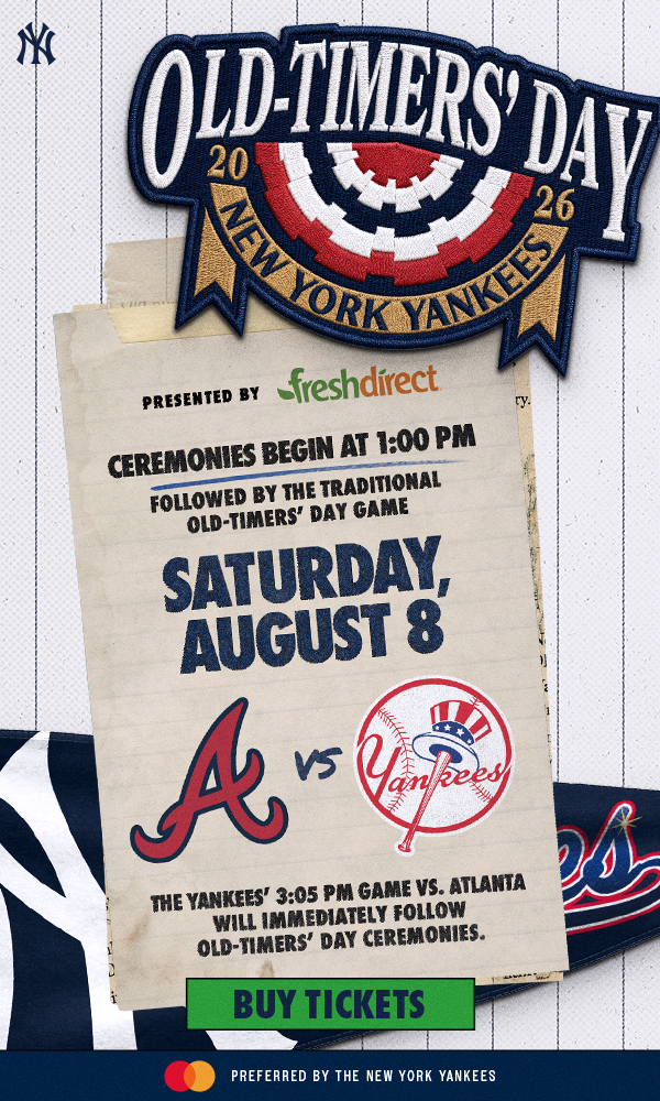 Old-Timers’ Day Presented by FreshDirect | Ceremonies Begin at 1:00 PM | Followed by the Traditional Old-Timers’ Day Game | Saturday, August 8 | ATL vs. NYY | The Yankees’ 3:05 PM Game vs. Atlanta Will Immediately Follow Old-Timers’ Day Ceremonies. | Buy Tickets | Mastercard Preferred by the New York Yankees