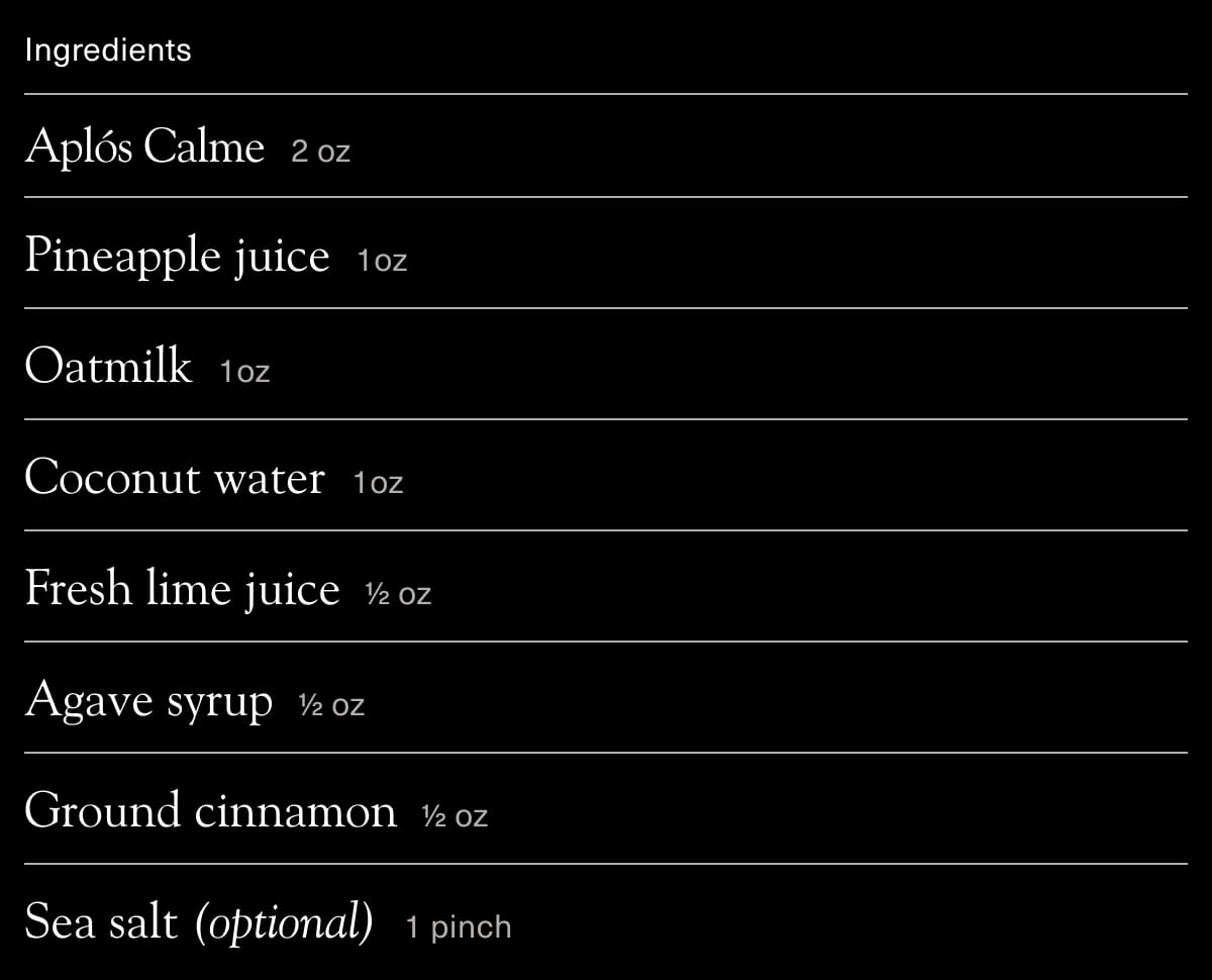 Ingredients: Aplós Calme 2oz, Pineapple juice 1oz, Oatmilk 1oz, Coconut water 1oz, Fresh lime juice 1/2oz, Agave syrup 1/2oz, Ground cinnamon 1/2oz, Sea salt (optional) 1 pinch