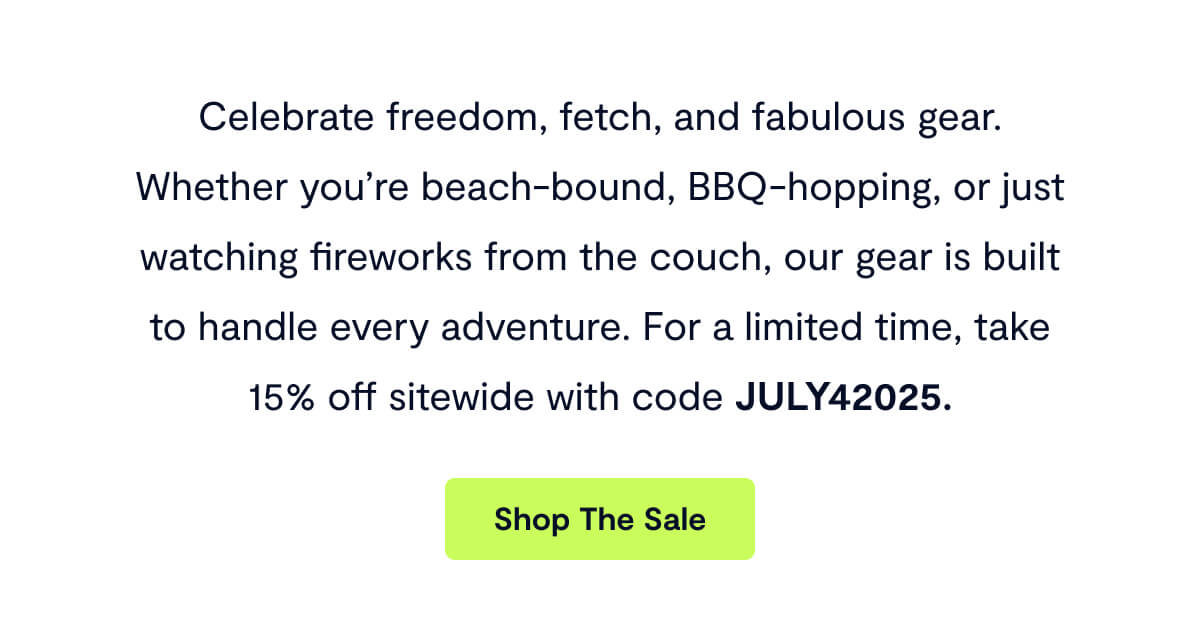 Celebrate freedom, fetch, and fabulous gear. Whether you’re beach-bound, BBQ-hopping, or just watching fireworks from the couch, our gear is built to handle every adventure. For a limited time, take 15% off sitewide with code JULY42025.