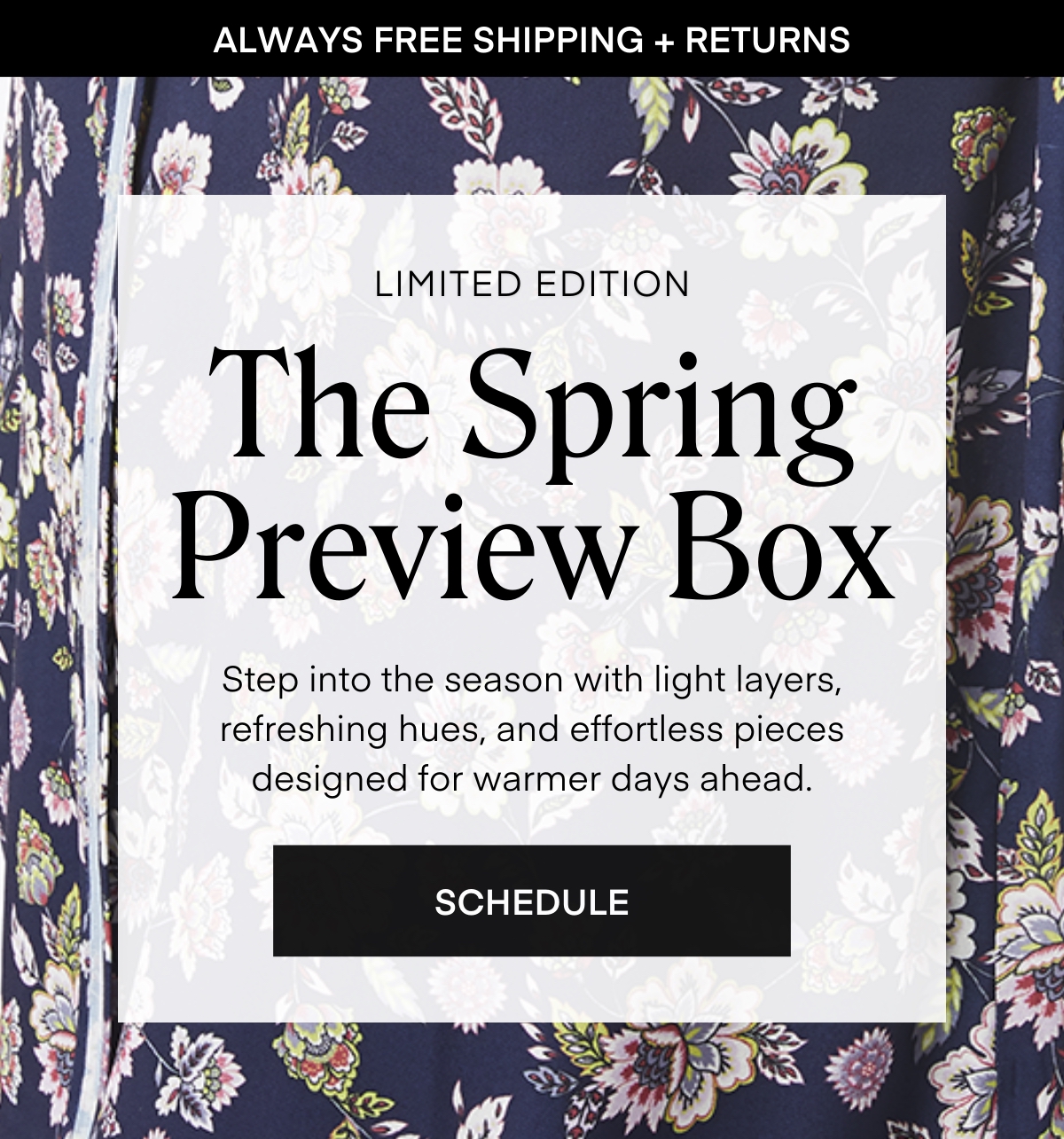 ALWAYS FREE SHIPPING + RETURNS
LIMITED EDITION
The Spring Preview Box
Step into the season with light layers, refreshing hues, and effortless pieces designed for warmer days ahead.
SCHEDULE