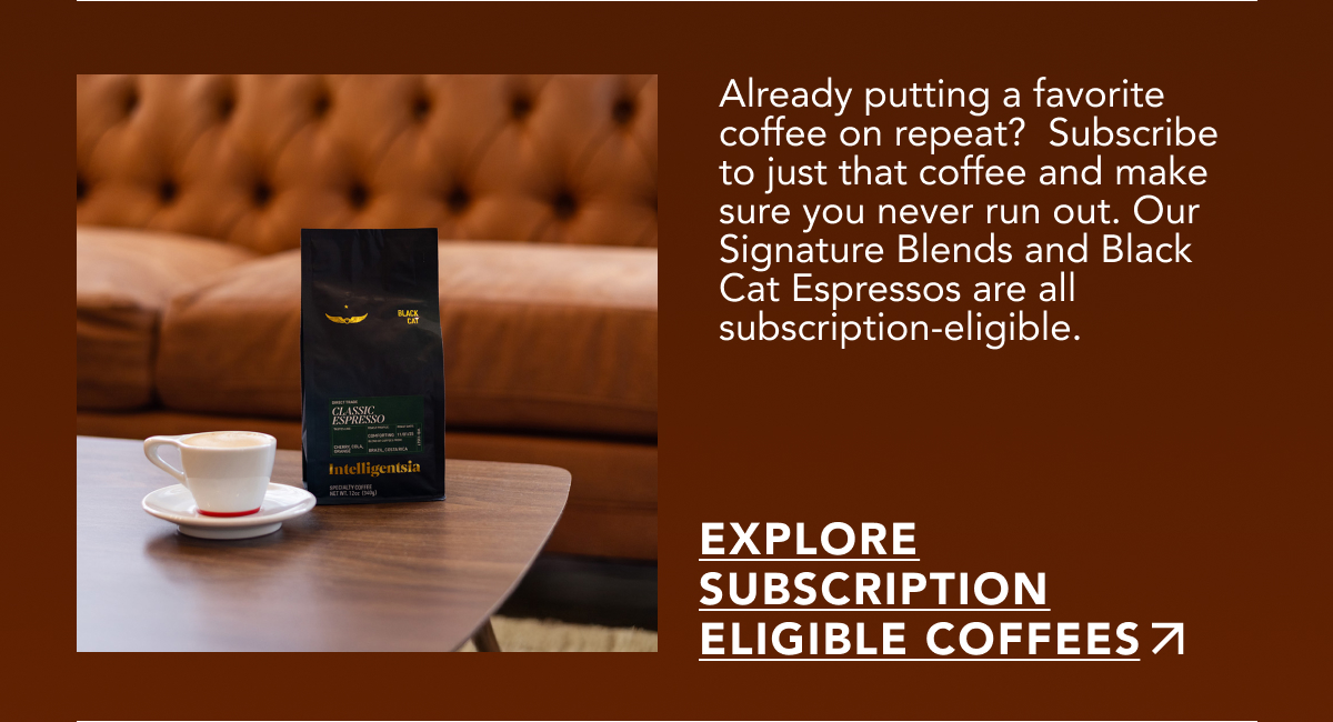 Already putting a favorite coffee on repeat? Subscribe to just that coffee and make sure you never run out. Our Signature Blends and Black Cat Espressos are all subscription-eligible. | EXPLORE SUBSCRIPTION ELIGIBLE COFFEES