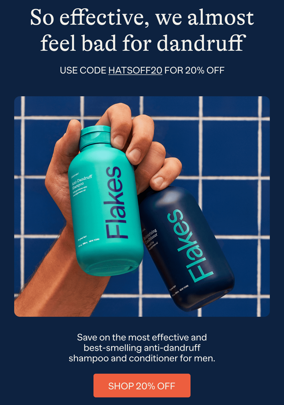 So effective, we almost feel bad for dandruff | Use code HATSOFF20 for 20% off | Save on the most effective and best-smelling anti-dandruff shampoo and conditioner for men. | Shop 20% Off