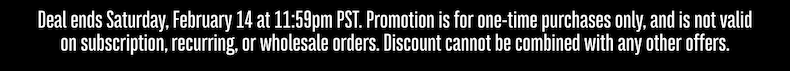 Deal ends Saturday, February 14 at 11:59pm PST. Promotion is for one-time purchases only, and is not valid on subscription, recurring, or wholesale orders. Discount cannot be combined with any other offers.