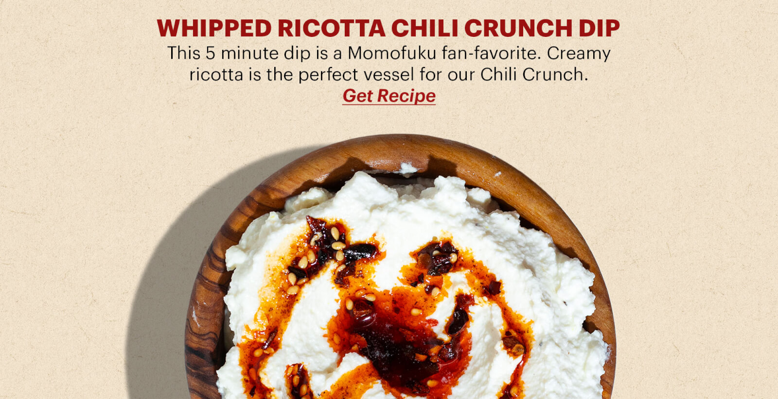 WHIPPED RICOTTA CHILI CRUNCH DIP This 5 minute dip is a Momofuku fan-favorite. Creamy ricotta is the perfect vessel for our Chili Crunch. BUTTON: GET THE RECIPE