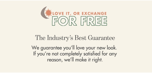 We guarantee you’ll love your new look. If you’re not completely satisfied for any reason, we’ll make it right.