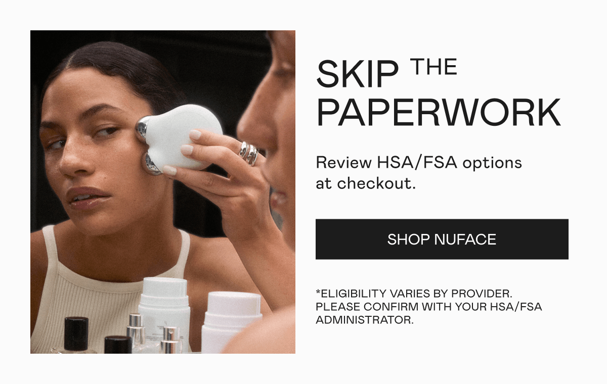 Skip the Paperwork - Review HSA/FSA options at checkout. *Eligibility varies by provider. Please confirm with your HSA/FSA administrator. Click here to shop NUFACE!