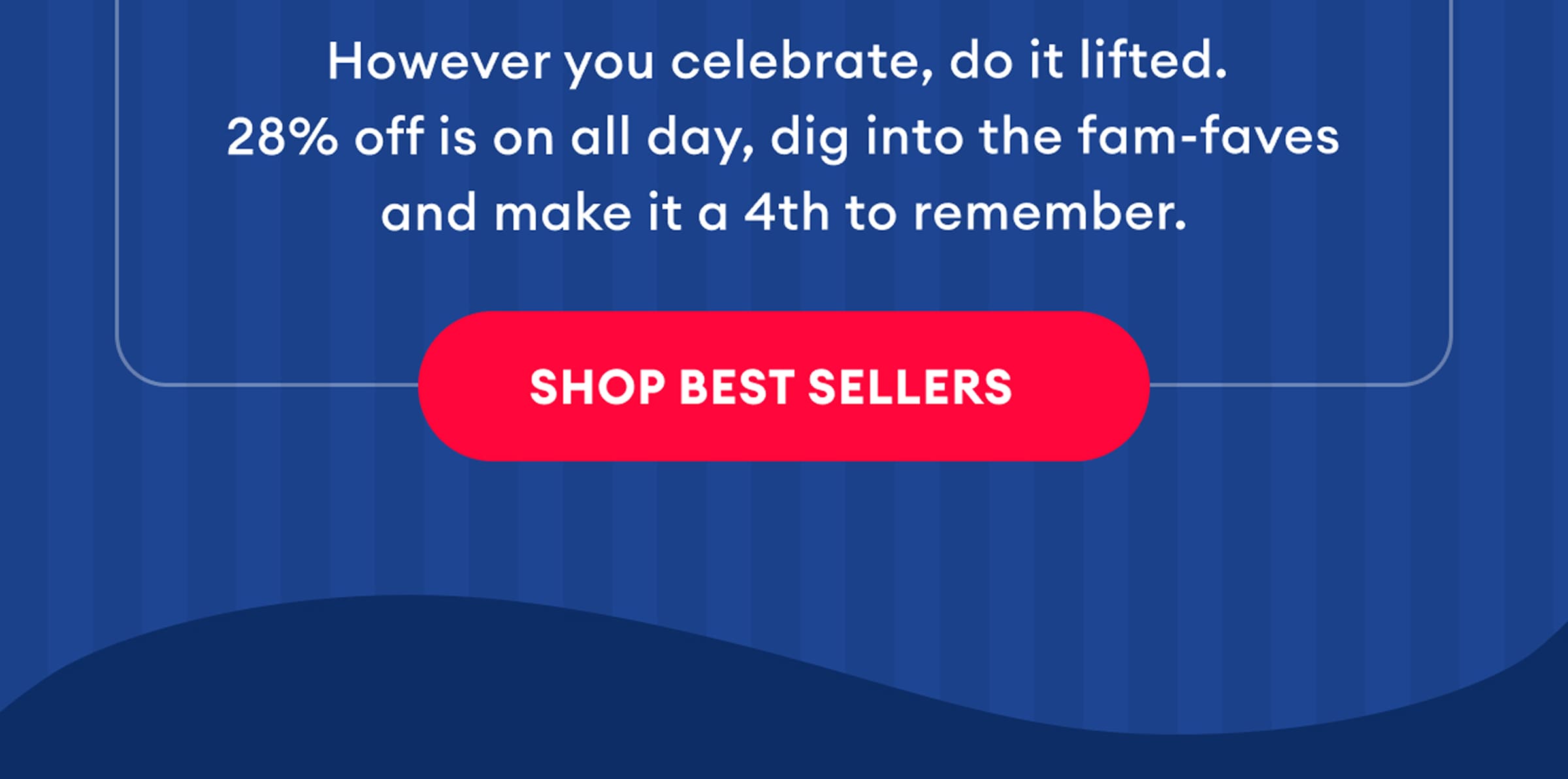 However you celebrate, do it lifted. 28% off is on all day, dig into the fam-faves and make it a 4th to remember. | Shop Best Sellers