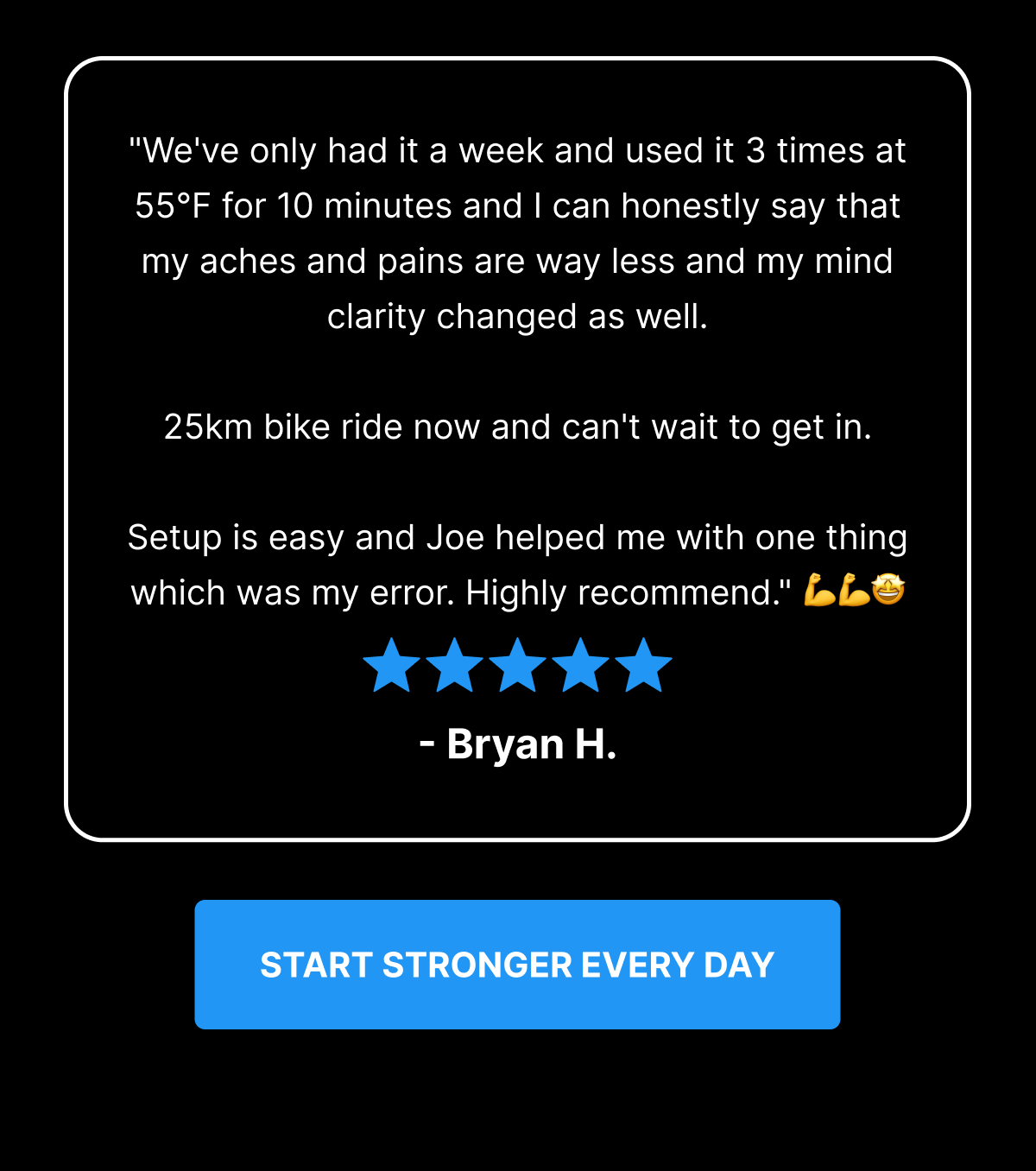 "We've only had it a week and used it 3 times at 55°F for 10 minutes and I can honestly say that my aches and pains are way less and my mind clarity changed as well. 25km bike ride now and can't wait to get in. Setup is easy and Joe helped me with one thing which was my error. Highly recommend." 💪💪🤩 - Bryan H. [ START STRONGER EVERY DAY ] 