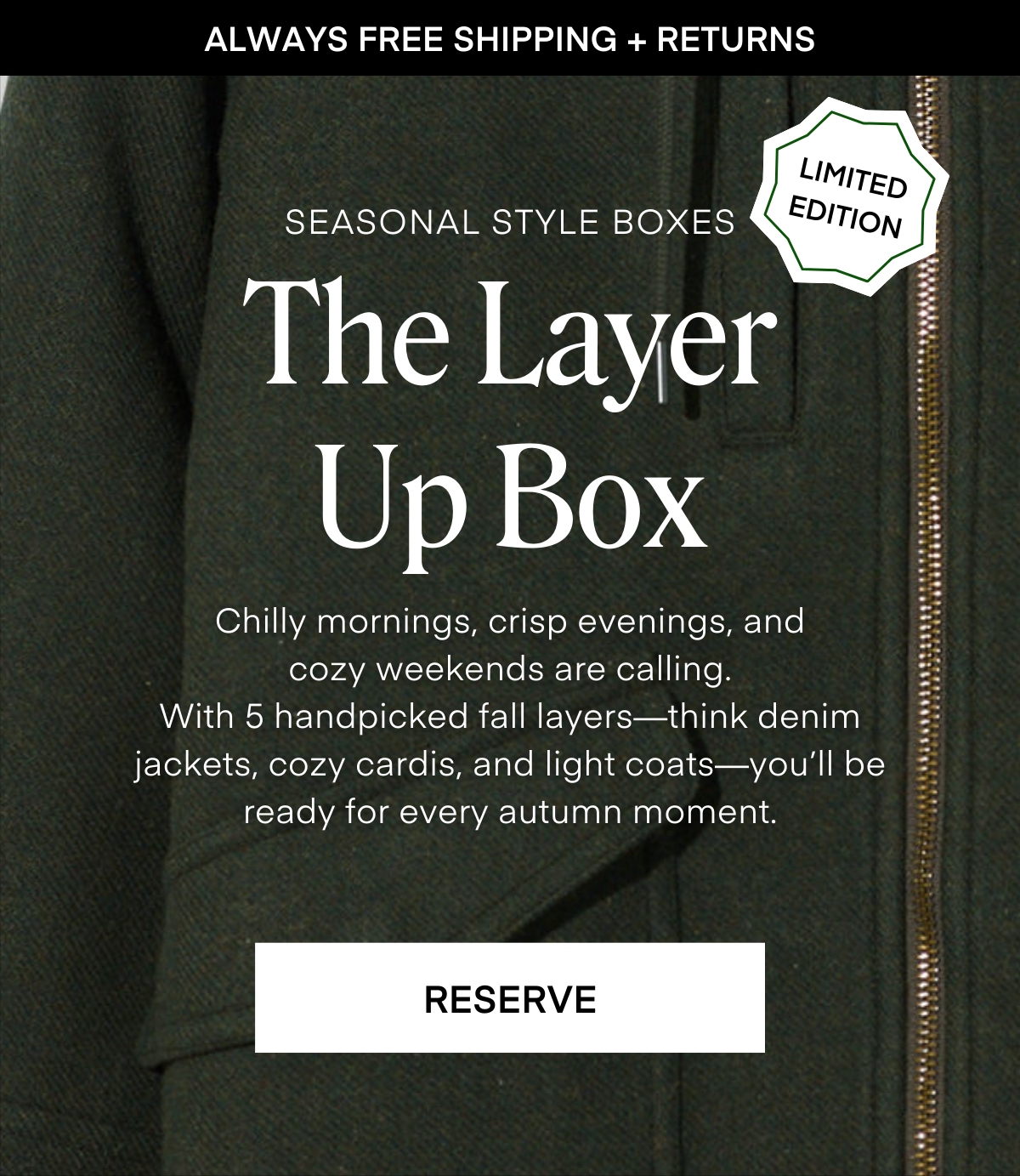 ALWAYS FREE SHIPPING + RETURNS
LIMITED EDITION
SEASONAL STYLE BOXES The Layer Up Box
Chilly mornings, crisp evenings, and cozy weekends are calling.
With 5 handpicked fall layers—think denim jackets, cozy cardis, and light coats—you'll be ready for every autumn moment.
RESERVE