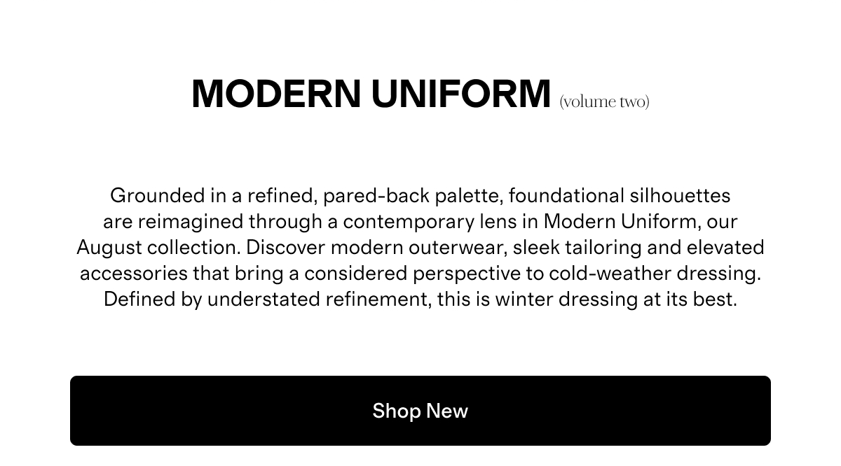 Modern UNIFORM (volume two) | Grounded in a refined, pared-back palette, foundational silhouettes are reimagined through a contemporary lens in Modern Uniform, our August collection. Discover modern outerwear, sleek tailoring and elevated accessories that bring a considered perspective to cold-weather dressing. Defined by understated refinement, this is winter dressing at its best. | Shop New