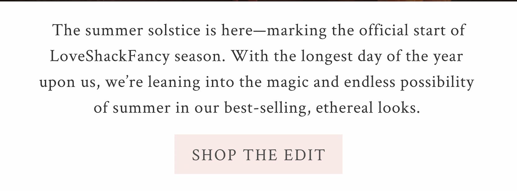 The summer solstice is here—marking the official start of LoveShackFancy season. With the longest day of the year upon us, we’re leaning into the magic and endless possibility of summer in our best-selling, ethereal looks.  <SHOP THE EDIT>