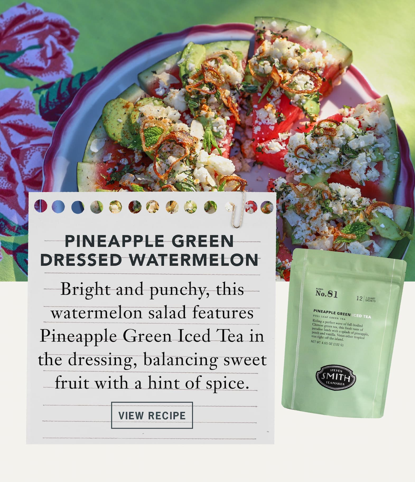 Pineapple Green Dressed Watermelon   Bright and punchy, this watermelon salad features Pineapple Green Iced Tea in the dressing, balancing sweet fruit with a hint of heat.   Button: View Recipe 